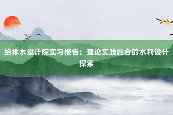 给排水设计院实习报告：理论实践融合的水利设计探索