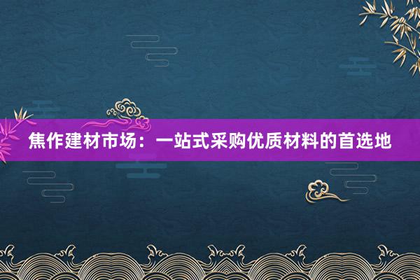 焦作建材市场：一站式采购优质材料的首选地