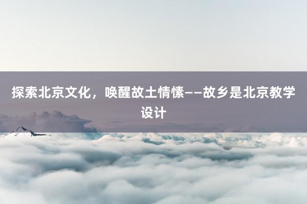 探索北京文化，唤醒故土情愫——故乡是北京教学设计